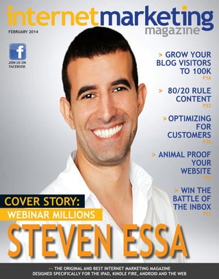 FEBRUARY 2014

> GROW YOUR
BLOG VISITORS
TO 100K

JOIN US ON
FACEBOOK

P16

> 80/20 RULE
CONTENT
P22

> OPTIMIZING
FOR
CUSTOMERS

P26

> ANIMAL PROOF
YOUR
WEBSITE

P30

COVER STORY:
WEBINAR MILLIONS

> WIN THE
BATTLE OF
THE INBOX

STEVEN ESSA
>> THE ORIGINAL AND BEST INTERNET MARKETING MAGAZINE
DESIGNED SPECIFICALLY FOR THE IPAD, KINDLE FIRE, ANDROID AND THE WEB

P33

 