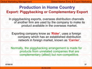07/05/10 37
Production in Home Country
Export: Piggybacking or Complementary Export
IILM-GSM
Global Marketing Management G...