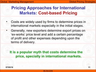 07/05/10 11
Pricing Approaches for International
Markets: Cost-based Pricing
IILM-GSM
Global Marketing Management Global Pricing Strategies
• Costs are widely used by firms to determine prices in
international markets especially in the initial stages.
• Generally, new exporters determine export prices on
‘ex-works’ price level and add a certain percentage
of profit and other expenses depending upon the
terms of delivery.
It is a popular myth that costs determine the
price, specially in international markets.
 