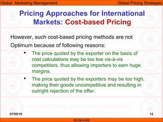 07/05/10 12
Pricing Approaches for International
Markets: Cost-based Pricing
IILM-GSM
Global Marketing Management Global Pricing Strategies
However, such cost-based pricing methods are not
Optimum because of following reasons:
 The price quoted by the exporter on the basis of
cost calculations may be too low vis-à-vis
competitors, thus allowing importers to earn huge
margins.
 The price quoted by the exporters may be too high,
making their goods uncompetitive and resulting in
outright rejection of the offer.
 