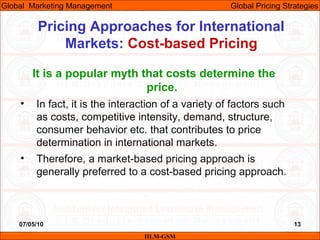 07/05/10 13
Pricing Approaches for International
Markets: Cost-based Pricing
IILM-GSM
Global Marketing Management Global Pricing Strategies
It is a popular myth that costs determine the
price.
• In fact, it is the interaction of a variety of factors such
as costs, competitive intensity, demand, structure,
consumer behavior etc. that contributes to price
determination in international markets.
• Therefore, a market-based pricing approach is
generally preferred to a cost-based pricing approach.
 