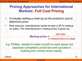 07/05/10 14
Pricing Approaches for International
Markets: Full Cost Pricing
IILM-GSM
Global Marketing Management Global Pricing Strategies
• It includes adding a mark-up on the product’s cost to
determine price.
• Now assume, manufacturer wants to earn a 20 % markup
on sales. The manufacturer’s markup price is given by:
Markup price =
e.g. Phillips, wanted to make a profit on each player but
Japanese competitors priced low and succeed in
building their market share rapidly.
UNIT COST
(1- Desired return on sales)
 