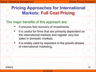 07/05/10 15
Pricing Approaches for International
Markets: Full Cost Pricing
IILM-GSM
Global Marketing Management Global Pricing Strategies
The major benefits of this approach are:
 It ensures fast recovery of investments.
 It is useful for firms that are primarily dependent on
the international markets and register very low
sales in domestic markets.
 It is widely used by exporters in the growth phases
of international marketing.
 