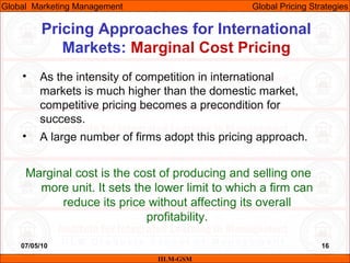07/05/10 16
Pricing Approaches for International
Markets: Marginal Cost Pricing
IILM-GSM
Global Marketing Management Global Pricing Strategies
• As the intensity of competition in international
markets is much higher than the domestic market,
competitive pricing becomes a precondition for
success.
• A large number of firms adopt this pricing approach.
Marginal cost is the cost of producing and selling one
more unit. It sets the lower limit to which a firm can
reduce its price without affecting its overall
profitability.
 