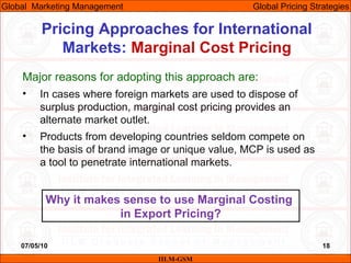 07/05/10 18
Pricing Approaches for International
Markets: Marginal Cost Pricing
IILM-GSM
Global Marketing Management Global Pricing Strategies
Major reasons for adopting this approach are:
• In cases where foreign markets are used to dispose of
surplus production, marginal cost pricing provides an
alternate market outlet.
• Products from developing countries seldom compete on
the basis of brand image or unique value, MCP is used as
a tool to penetrate international markets.
Why it makes sense to use Marginal Costing
in Export Pricing?
 