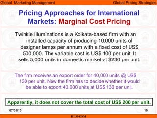07/05/10 19
Pricing Approaches for International
Markets: Marginal Cost Pricing
IILM-GSM
Global Marketing Management Global Pricing Strategies
Twinkle Illuminations is a Kolkata-based firm with an
installed capacity of producing 10,000 units of
designer lamps per annum with a fixed cost of US$
500,000. The variable cost is US$ 100 per unit. It
sells 5,000 units in domestic market at $230 per unit.
The firm receives an export order for 40,000 units @ US$
130 per unit. Now the firm has to decide whether it would
be able to export 40,000 units at US$ 130 per unit.
Apparently, it does not cover the total cost of US$ 200 per unit.
 