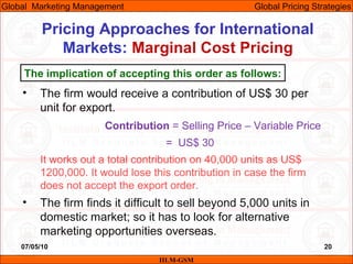 07/05/10 20
Pricing Approaches for International
Markets: Marginal Cost Pricing
IILM-GSM
Global Marketing Management Global Pricing Strategies
• The firm would receive a contribution of US$ 30 per
unit for export.
Contribution = Selling Price – Variable Price
= US$ 30
It works out a total contribution on 40,000 units as US$
1200,000. It would lose this contribution in case the firm
does not accept the export order.
• The firm finds it difficult to sell beyond 5,000 units in
domestic market; so it has to look for alternative
marketing opportunities overseas.
The implication of accepting this order as follows:
 