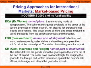 Pricing Approaches for International
Markets: Market-based Pricing
IILM-GSM
Global Marketing Management Global Pricing Strategies
INCOTERMS 2000 and its Applicability
EXW (Ex Works) named place: It refers to any mode of
transportation. The seller makes goods available to the buyer at the
seller’s premises or other location, not cleared for export and not
loaded on a vehicle. The buyer bears all risks and costs involved in
taking the goods from the seller’s premises and thereafter.
FOB (Free on Board) named port of shipment: Maritime and
inland waterway only; seller delivers when the goods pass the
ship’s rail at the named port. The seller clears the goods for export.
CIF (Cost, Insurance and Freight) named port of destination:
The seller delivers the goods when the goods pass the ship’s rail at
the port of export. The seller pays cost and freight for bringing the
goods to the foreign port, obtain insurance against the buyer’s risk
of loss or damage, and clears the goods for export.
 