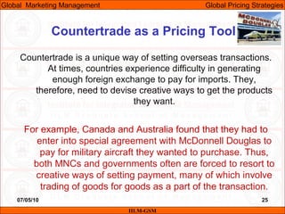 07/05/10 25
Countertrade as a Pricing Tool
IILM-GSM
Global Marketing Management Global Pricing Strategies
Countertrade is a unique way of setting overseas transactions.
At times, countries experience difficulty in generating
enough foreign exchange to pay for imports. They,
therefore, need to devise creative ways to get the products
they want.
For example, Canada and Australia found that they had to
enter into special agreement with McDonnell Douglas to
pay for military aircraft they wanted to purchase. Thus,
both MNCs and governments often are forced to resort to
creative ways of setting payment, many of which involve
trading of goods for goods as a part of the transaction.
 