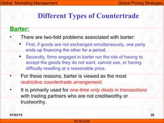 07/03/15 28
Barter:
• There are two-fold problems associated with barter:
 First, if goods are not exchanged simultaneously, one party
ends up financing the other for a period.
 Secondly, firms engaged in barter run the risk of having to
accept the goods they do not want, cannot use, or having
difficulty reselling at a reasonable price.
• For these reasons, barter is viewed as the most
restrictive countertrade arrangement.
• It is primarily used for one-time only deals in transactions
with trading partners who are not creditworthy or
trustworthy.
Different Types of Countertrade
IILM-GSM
Global Marketing Management Global Pricing Strategies
 