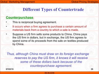 07/03/15 29
Counterpurchase:
• This is reciprocal buying agreement.
• It occurs when a firm agrees to purchase a certain amount of
materials back from a country to which a sale is made.
• Suppose a US firm sells some products to China. China pays
the US firm in dollars, but in exchange, the US firm agrees to
spend some of its proceeds from the sale on textiles produced
by China.
Thus, although China must draw on its foreign exchange
reserves to pay the US firm, it knows it will receive
some of these dollars back because of the
counterpurchase agreement.
Different Types of Countertrade
IILM-GSM
Global Marketing Management Global Pricing Strategies
 