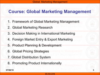 07/06/10 3
Course: Global Marketing Management
1. Framework of Global Marketing Management
2. Global Marketing Research
3. Decision Making in International Marketing
4. Foreign Market Entry & Export Marketing
5. Product Planning & Development
6. Global Pricing Strategies
7. Global Distribution System
8. Promoting Product Internationally
IILM-GSM
Global Marketing Management
 