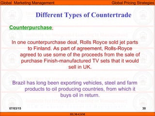 07/03/15 30
Counterpurchase:
In one counterpurchase deal, Rolls Royce sold jet parts
to Finland. As part of agreement, Rolls-Royce
agreed to use some of the proceeds from the sale of
purchase Finish-manufactured TV sets that it would
sell in UK.
Brazil has long been exporting vehicles, steel and farm
products to oil producing countries, from which it
buys oil in return.
Different Types of Countertrade
IILM-GSM
Global Marketing Management Global Pricing Strategies
 