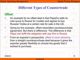 07/03/15 31
Offset:
• An example for an offset deal is that PepsiCo sells its
cola syrup to Russia for roubles and agrees to buy
Russian Vodka at a certain rate for sale in the US.
• Going by this example, offset resembles counterpurchase
agreement. But there is difference. The difference is that
Pepsi can fulfill the obligation with any firm in Russia.
• From an exporter’s perspective, offset is more attractive
than a straight counterpurchase deal because it gives the
exporter greater flexibility to choose the goods that it
wished to purchase.
Different Types of Countertrade
IILM-GSM
Global Marketing Management Global Pricing Strategies
 