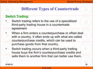 07/03/15 32
Switch Trading:
• Switch trading refers to the use of a specialized
third-party trading house in a countertrade
agreement.
• When a firm enters a counterpurchase or offset deal
with a country, it often ends up with what are called
counterpurchase credits, which can be used to
purchase goods from that country.
• Switch trading occurs when a third-party trading
house buys the firm’s counterpurchase credits and
sells them to another firm that can better use them.
Different Types of Countertrade
IILM-GSM
Global Marketing Management Global Pricing Strategies
 