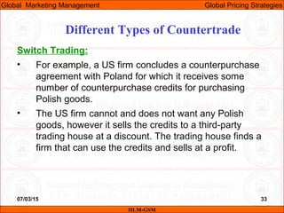 07/03/15 33
Switch Trading:
• For example, a US firm concludes a counterpurchase
agreement with Poland for which it receives some
number of counterpurchase credits for purchasing
Polish goods.
• The US firm cannot and does not want any Polish
goods, however it sells the credits to a third-party
trading house at a discount. The trading house finds a
firm that can use the credits and sells at a profit.
Different Types of Countertrade
IILM-GSM
Global Marketing Management Global Pricing Strategies
 