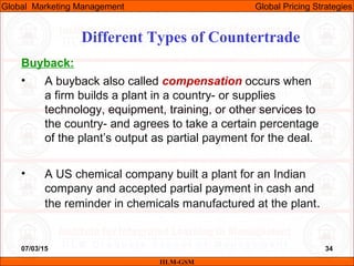 07/03/15 34
Buyback:
• A buyback also called compensation occurs when
a firm builds a plant in a country- or supplies
technology, equipment, training, or other services to
the country- and agrees to take a certain percentage
of the plant’s output as partial payment for the deal.
• A US chemical company built a plant for an Indian
company and accepted partial payment in cash and
the reminder in chemicals manufactured at the plant.
Different Types of Countertrade
IILM-GSM
Global Marketing Management Global Pricing Strategies
 