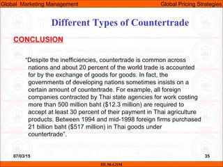 07/03/15 35
CONCLUSION
“Despite the inefficiencies, countertrade is common across
nations and about 20 percent of the world trade is accounted
for by the exchange of goods for goods. In fact, the
governments of developing nations sometimes insists on a
certain amount of countertrade. For example, all foreign
companies contracted by Thai state agencies for work costing
more than 500 million baht ($12.3 million) are required to
accept at least 30 percent of their payment in Thai agriculture
products. Between 1994 and mid-1998 foreign firms purchased
21 billion baht ($517 million) in Thai goods under
countertrade”.
Different Types of Countertrade
IILM-GSM
Global Marketing Management Global Pricing Strategies
 
