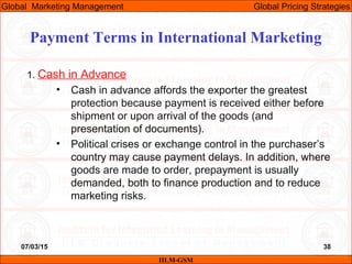 07/03/15 38
1. Cash in Advance
• Cash in advance affords the exporter the greatest
protection because payment is received either before
shipment or upon arrival of the goods (and
presentation of documents).
• Political crises or exchange control in the purchaser’s
country may cause payment delays. In addition, where
goods are made to order, prepayment is usually
demanded, both to finance production and to reduce
marketing risks.
Payment Terms in International Marketing
IILM-GSM
Global Marketing Management Global Pricing Strategies
 