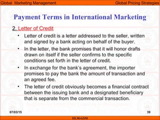 07/03/15 39
2. Letter of Credit
• Letter of credit is a letter addressed to the seller, written
and signed by a bank acting on behalf of the buyer.
• In the letter, the bank promises that it will honor drafts
drawn on itself if the seller confirms to the specific
conditions set forth in the letter of credit.
• In exchange for the bank’s agreement, the importer
promises to pay the bank the amount of transaction and
an agreed fee.
• The letter of credit obviously becomes a financial contract
between the issuing bank and a designated beneficiary
that is separate from the commercial transaction.
IILM-GSM
Global Marketing Management Global Pricing Strategies
Payment Terms in International Marketing
 