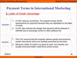 07/03/15 40
2. Letter of Credit: Advantage
1. A LOC reduces uncertainty. The exporter knows all the
requirements for payment because they are stipulated on the letter
of credit.
2. A LOC also reduces the danger that payment will be delayed or
withheld due to exchange control or other political risk.
1. The LOC ensures that the exporter delivers goods and produces
certain documents which are carefully examined by the bank.
2. Because a letter of credit is as good as cash, the importer can
usually command better credit terms and/or prices.
Exporter
Importer
IILM-GSM
Global Marketing Management Global Pricing Strategies
Payment Terms in International Marketing
 