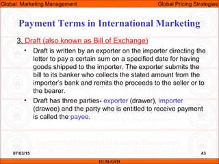 07/03/15 43
3. Draft (also known as Bill of Exchange)
• Draft is written by an exporter on the importer directing the
letter to pay a certain sum on a specified date for having
goods shipped to the importer. The exporter submits the
bill to its banker who collects the stated amount from the
importer’s bank and remits the proceeds to the seller or to
the bearer.
• Draft has three parties- exporter (drawer), importer
(drawee) and the party who is entitled to receive payment
is called the payee.
IILM-GSM
Global Marketing Management Global Pricing Strategies
Payment Terms in International Marketing
 