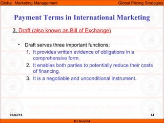 07/03/15 44
3. Draft (also known as Bill of Exchange)
• Draft serves three important functions:
1. It provides written evidence of obligations in a
comprehensive form.
2. It enables both parties to potentially reduce their costs
of financing.
3. It is a negotiable and unconditional instrument.
IILM-GSM
Global Marketing Management Global Pricing Strategies
Payment Terms in International Marketing
 