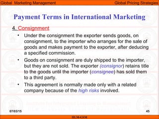07/03/15 45
4. Consignment
• Under the consignment the exporter sends goods, on
consignment, to the importer who arranges for the sale of
goods and makes payment to the exporter, after deducing
a specified commission.
• Goods on consignment are duly shipped to the importer,
but they are not sold. The exporter (consignor) retains title
to the goods until the importer (consignee) has sold them
to a third party.
• This agreement is normally made only with a related
company because of the high risks involved.
IILM-GSM
Global Marketing Management Global Pricing Strategies
Payment Terms in International Marketing
 