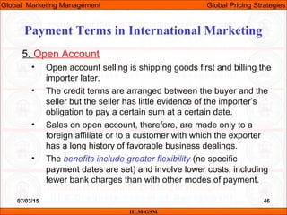 07/03/15 46
5. Open Account
• Open account selling is shipping goods first and billing the
importer later.
• The credit terms are arranged between the buyer and the
seller but the seller has little evidence of the importer’s
obligation to pay a certain sum at a certain date.
• Sales on open account, therefore, are made only to a
foreign affiliate or to a customer with which the exporter
has a long history of favorable business dealings.
• The benefits include greater flexibility (no specific
payment dates are set) and involve lower costs, including
fewer bank charges than with other modes of payment.
IILM-GSM
Global Marketing Management Global Pricing Strategies
Payment Terms in International Marketing
 