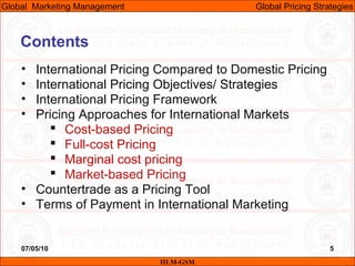 07/05/10 5
Contents
• International Pricing Compared to Domestic Pricing
• International Pricing Objectives/ Strategies
• International Pricing Framework
• Pricing Approaches for International Markets
 Cost-based Pricing
 Full-cost Pricing
 Marginal cost pricing
 Market-based Pricing
• Countertrade as a Pricing Tool
• Terms of Payment in International Marketing
IILM-GSM
Global Marketing Management Global Pricing Strategies
 