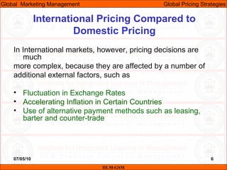 07/05/10 6
International Pricing Compared to
Domestic Pricing
In International markets, however, pricing decisions are
much
more complex, because they are affected by a number of
additional external factors, such as
• Fluctuation in Exchange Rates
• Accelerating Inflation in Certain Countries
• Use of alternative payment methods such as leasing,
barter and counter-trade
IILM-GSM
Global Marketing Management Global Pricing Strategies
 