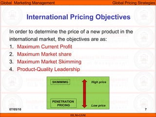 07/05/10 7
International Pricing Objectives
In order to determine the price of a new product in the
international market, the objectives are as:
1. Maximum Current Profit
2. Maximum Market share
3. Maximum Market Skimming
4. Product-Quality Leadership
IILM-GSM
Global Marketing Management Global Pricing Strategies
SKIMMIMG
PENETRATION
PRICING
High price
Low price
 