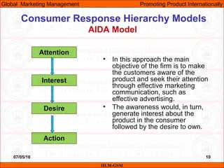 07/05/10 10
Consumer Response Hierarchy Models
AIDA Model
• In this approach the main
objective of the firm is to make
the customers aware of the
product and seek their attention
through effective marketing
communication, such as
effective advertising.
• The awareness would, in turn,
generate interest about the
product in the consumer
followed by the desire to own.
IILM-GSM
Global Marketing Management Promoting Product Internationally
Attention
Interest
Desire
Action
 