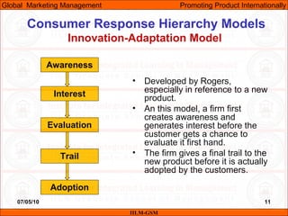 07/05/10 11
Consumer Response Hierarchy Models
Innovation-Adaptation Model
• Developed by Rogers,
especially in reference to a new
product.
• An this model, a firm first
creates awareness and
generates interest before the
customer gets a chance to
evaluate it first hand.
• The firm gives a final trail to the
new product before it is actually
adopted by the customers.
IILM-GSM
Global Marketing Management Promoting Product Internationally
Awareness
Interest
Evaluation
Trail
Adoption
 