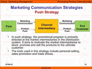 07/05/10 12
Marketing Communication Strategies
Push Strategy
IILM-GSM
Global Marketing Management Promoting Product Internationally
Firm
Channel
Intermediary
End
Customer
Marketing
Communication
Product
Push
Marketing
Communication
Product
Push
• In push strategy, the promotional program is primarily
directed at the market intermediaries in the distribution
system. It aims to motivate the market intermediaries to
stock, promote and sell the products to the ultimate
customer.
• The tools used in this strategy include personal selling,
sales promotion and trade shows.
 