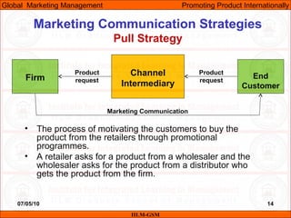 07/05/10 14
Marketing Communication Strategies
Pull Strategy
IILM-GSM
Global Marketing Management Promoting Product Internationally
Firm
Channel
Intermediary
End
Customer
• The process of motivating the customers to buy the
product from the retailers through promotional
programmes.
• A retailer asks for a product from a wholesaler and the
wholesaler asks for the product from a distributor who
gets the product from the firm.
Marketing Communication
Product
request
Product
request
 