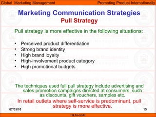 07/05/10 15
Marketing Communication Strategies
Pull Strategy
IILM-GSM
Global Marketing Management Promoting Product Internationally
Pull strategy is more effective in the following situations:
• Perceived product differentiation
• Strong brand identity
• High brand loyalty
• High-involvement product category
• High promotional budgets
The techniques used full pull strategy include advertising and
sales promotion campaigns directed at consumers, such
as discounts, gift vouchers, samples etc.
In retail outlets where self-service is predominant, pull
strategy is more effective.
 