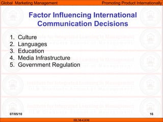 07/05/10 16
Factor Influencing International
Communication Decisions
1. Culture
2. Languages
3. Education
4. Media Infrastructure
5. Government Regulation
IILM-GSM
Global Marketing Management Promoting Product Internationally
 