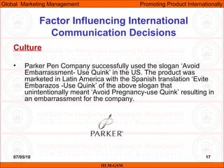 07/05/10 17
Factor Influencing International
Communication Decisions
Culture
• Parker Pen Company successfully used the slogan ‘Avoid
Embarrassment- Use Quink’ in the US. The product was
marketed in Latin America with the Spanish translation ‘Evite
Embarazos -Use Quink’ of the above slogan that
unintentionally meant ‘Avoid Pregnancy-use Quink’ resulting in
an embarrassment for the company.
IILM-GSM
Global Marketing Management Promoting Product Internationally
 
