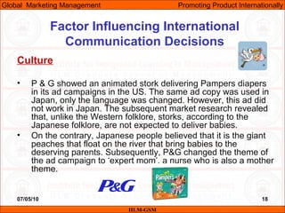 07/05/10 18
Factor Influencing International
Communication Decisions
Culture
• P & G showed an animated stork delivering Pampers diapers
in its ad campaigns in the US. The same ad copy was used in
Japan, only the language was changed. However, this ad did
not work in Japan. The subsequent market research revealed
that, unlike the Western folklore, storks, according to the
Japanese folklore, are not expected to deliver babies.
• On the contrary, Japanese people believed that it is the giant
peaches that float on the river that bring babies to the
deserving parents. Subsequently, P&G changed the theme of
the ad campaign to ‘expert mom’, a nurse who is also a mother
theme.
IILM-GSM
Global Marketing Management Promoting Product Internationally
 