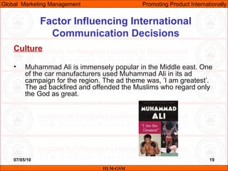 07/05/10 19
Factor Influencing International
Communication Decisions
Culture
• Muhammad Ali is immensely popular in the Middle east. One
of the car manufacturers used Muhammad Ali in its ad
campaign for the region. The ad theme was, ’I am greatest’.
The ad backfired and offended the Muslims who regard only
the God as great.
IILM-GSM
Global Marketing Management Promoting Product Internationally
 