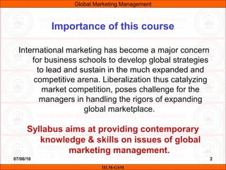 07/06/10 2
International marketing has become a major concern
for business schools to develop global strategies
to lead and sustain in the much expanded and
competitive arena. Liberalization thus catalyzing
market competition, poses challenge for the
managers in handling the rigors of expanding
global marketplace.
Syllabus aims at providing contemporary
knowledge & skills on issues of global
marketing management.
IILM-GSM
Importance of this course
Global Marketing Management
 