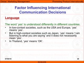 07/05/10 20
Factor Influencing International
Communication Decisions
Language
The word ‘yes’ is understood differently in different countries.
• In low-context societies, such as the USA and Europe, ‘yes’
means ‘yes’.
• But in high-context societies such as Japan, ‘yes’ means ‘I am
listening to what you are saying’ and it does not necessarily
mean ‘yes’.
• In Thailand, ‘yes’ means ‘OK’.
IILM-GSM
Global Marketing Management Promoting Product Internationally
 