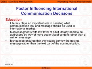 07/05/10 22
Factor Influencing International
Communication Decisions
Education
• Literacy plays an important role in deciding what
communication tool and message should be used in
international market.
• Market segments with low level of adult literacy need to be
addressed by way of more audio-visual content rather than a
written message.
• It should be ensured that the visuals convey the desired
message rather than the text part of the communication.
IILM-GSM
Global Marketing Management Promoting Product Internationally
 