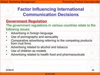 07/05/10 24
Factor Influencing International
Communication Decisions
Government Regulation
The government regulations in various countries relate to the
following issues:
• Advertising in foreign language
• Use of pornography and sensuality
• Comparative advertising referring to the competing products
from rival firms
• Advertising related to alcohol and tobacco
• Use of children as models
• Advertising related to health food and pharmaceuticals
IILM-GSM
Global Marketing Management Promoting Product Internationally
 