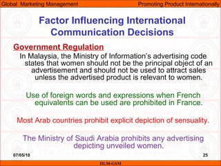 07/05/10 25
Factor Influencing International
Communication Decisions
Government Regulation
In Malaysia, the Ministry of Information’s advertising code
states that women should not be the principal object of an
advertisement and should not be used to attract sales
unless the advertised product is relevant to women.
Use of foreign words and expressions when French
equivalents can be used are prohibited in France.
Most Arab countries prohibit explicit depiction of sensuality.
The Ministry of Saudi Arabia prohibits any advertising
depicting unveiled women.
IILM-GSM
Global Marketing Management Promoting Product Internationally
 