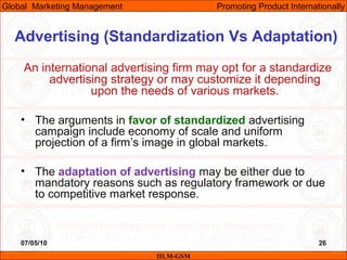 07/05/10 26
Advertising (Standardization Vs Adaptation)
An international advertising firm may opt for a standardize
advertising strategy or may customize it depending
upon the needs of various markets.
• The arguments in favor of standardized advertising
campaign include economy of scale and uniform
projection of a firm’s image in global markets.
• The adaptation of advertising may be either due to
mandatory reasons such as regulatory framework or due
to competitive market response.
IILM-GSM
Global Marketing Management Promoting Product Internationally
 