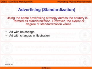 07/05/10 27
Advertising (Standardization)
Using the same advertising strategy across the country is
termed as standardization. However, the extent or
degree of standardization varies.
• Ad with no change
• Ad with changes in illustration
IILM-GSM
Global Marketing Management Promoting Product Internationally
 