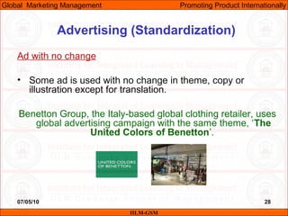 07/05/10 28
Advertising (Standardization)
Ad with no change
• Some ad is used with no change in theme, copy or
illustration except for translation.
Benetton Group, the Italy-based global clothing retailer, uses
global advertising campaign with the same theme, ‘The
United Colors of Benetton’.
IILM-GSM
Global Marketing Management Promoting Product Internationally
 