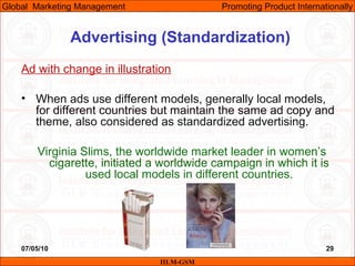07/05/10 29
Advertising (Standardization)
Ad with change in illustration
• When ads use different models, generally local models,
for different countries but maintain the same ad copy and
theme, also considered as standardized advertising.
Virginia Slims, the worldwide market leader in women’s
cigarette, initiated a worldwide campaign in which it is
used local models in different countries.
IILM-GSM
Global Marketing Management Promoting Product Internationally
 